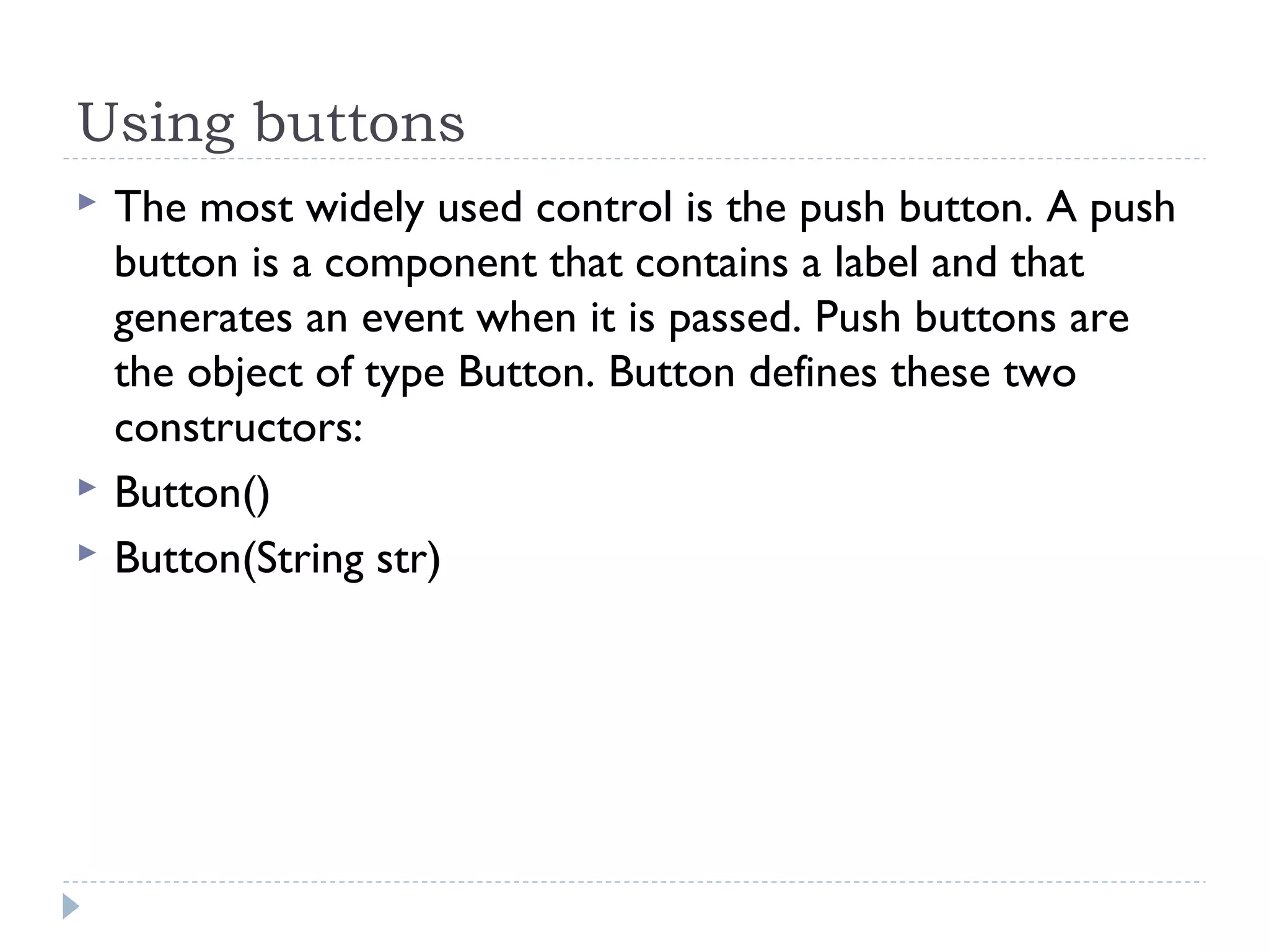 Using buttons
 The most widely used control is the push button. A push
button is a component that contains a label and that
generates an event when it is passed. Push buttons are
the object of type Button. Button defines these two
constructors:
 Button()
 Button(String str)
 