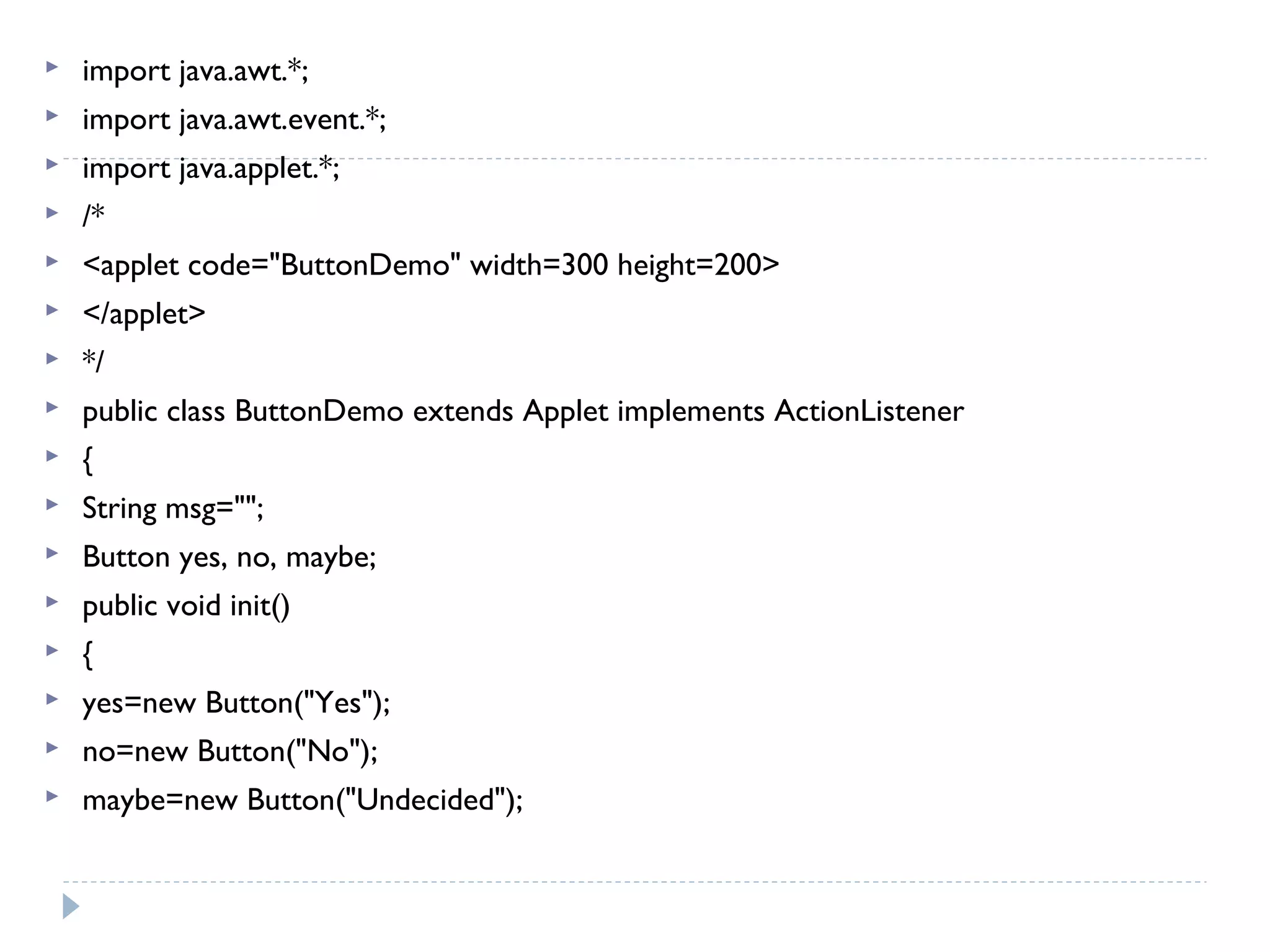 import java.awt.*;
 import java.awt.event.*;
 import java.applet.*;
 /*
 <applet code="ButtonDemo" width=300 height=200>
 </applet>
 */
 public class ButtonDemo extends Applet implements ActionListener
 {
 String msg="";
 Button yes, no, maybe;
 public void init()
 {
 yes=new Button("Yes");
 no=new Button("No");
 maybe=new Button("Undecided");
 