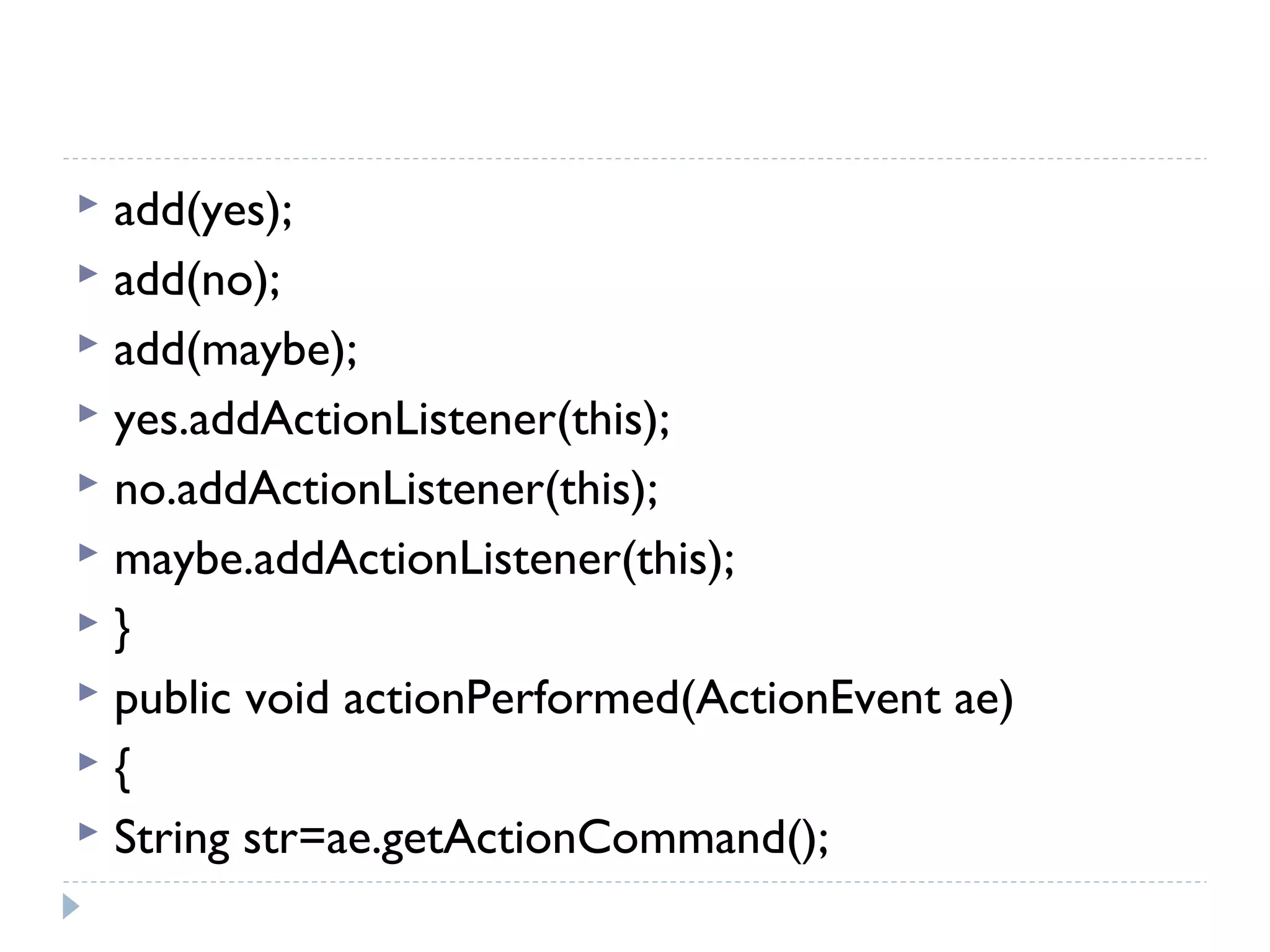 add(yes);
 add(no);
 add(maybe);
 yes.addActionListener(this);
 no.addActionListener(this);
 maybe.addActionListener(this);
 }
 public void actionPerformed(ActionEvent ae)
 {
 String str=ae.getActionCommand();
 