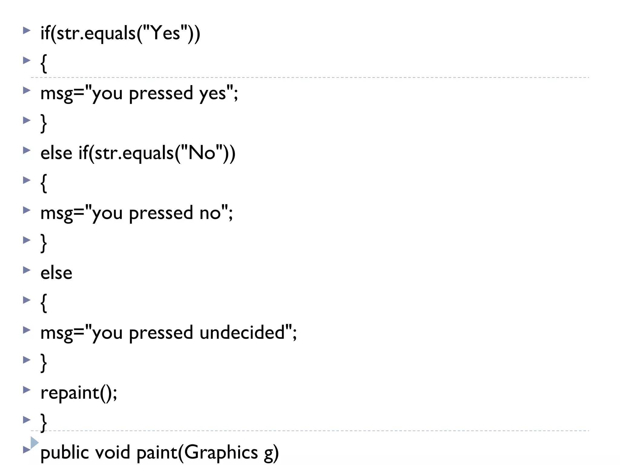  if(str.equals("Yes"))
 {
 msg="you pressed yes";
 }
 else if(str.equals("No"))
 {
 msg="you pressed no";
 }
 else
 {
 msg="you pressed undecided";
 }
 repaint();
 }
 public void paint(Graphics g)
 