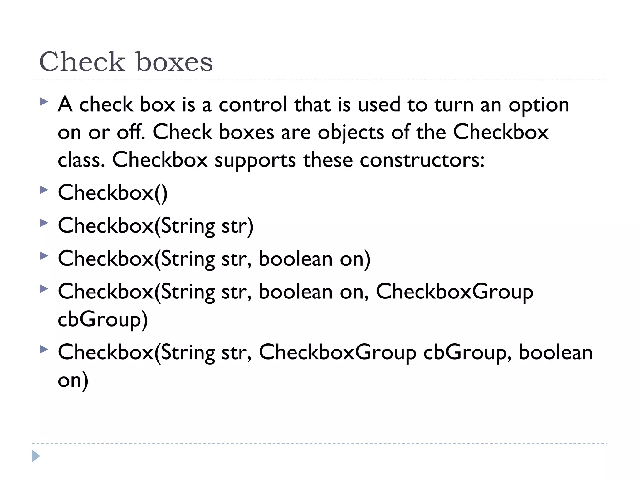 Check boxes
 A check box is a control that is used to turn an option
on or off. Check boxes are objects of the Checkbox
class. Checkbox supports these constructors:
 Checkbox()
 Checkbox(String str)
 Checkbox(String str, boolean on)
 Checkbox(String str, boolean on, CheckboxGroup
cbGroup)
 Checkbox(String str, CheckboxGroup cbGroup, boolean
on)
 