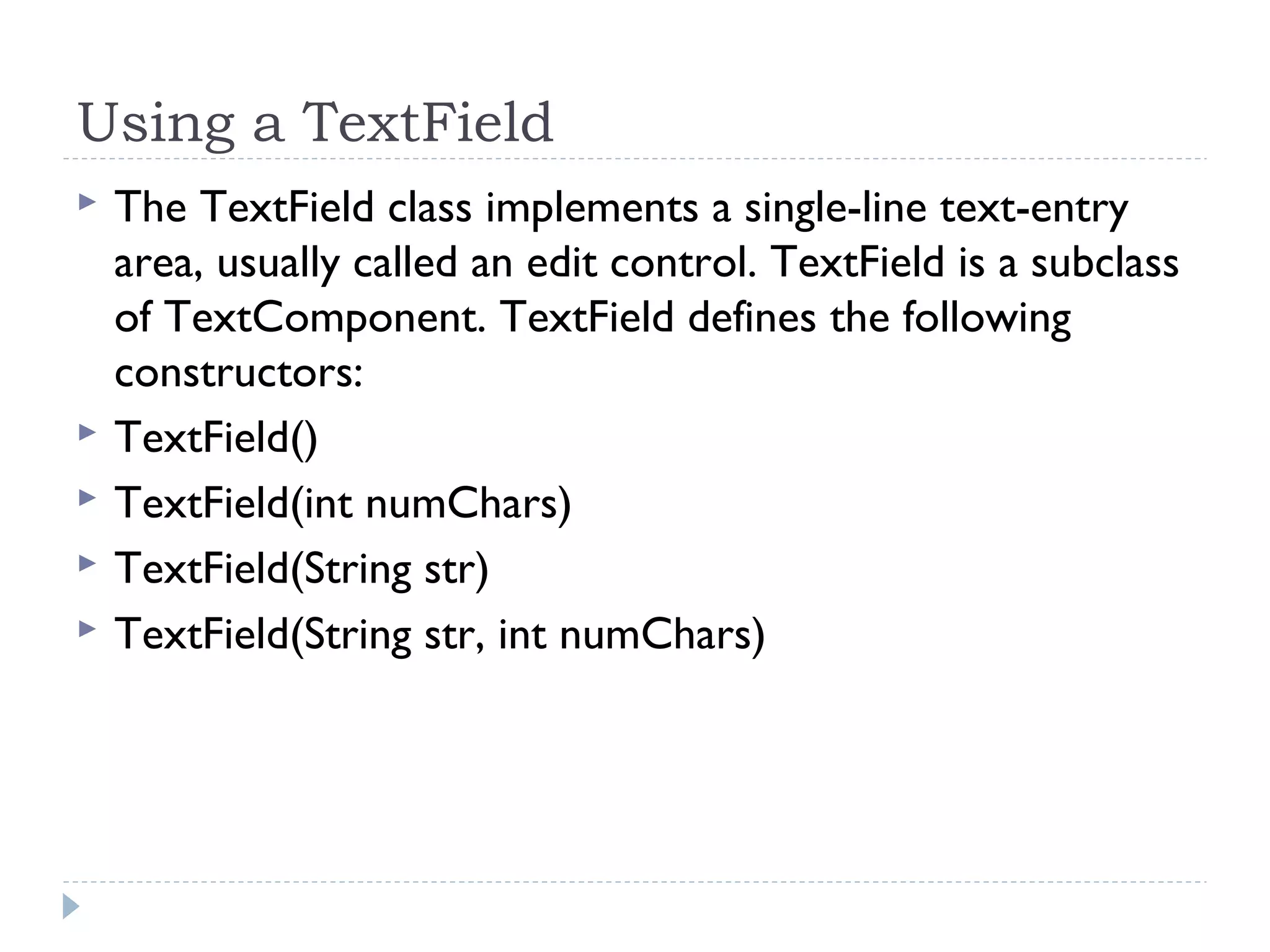Using a TextField
 The TextField class implements a single-line text-entry
area, usually called an edit control. TextField is a subclass
of TextComponent. TextField defines the following
constructors:
 TextField()
 TextField(int numChars)
 TextField(String str)
 TextField(String str, int numChars)
 