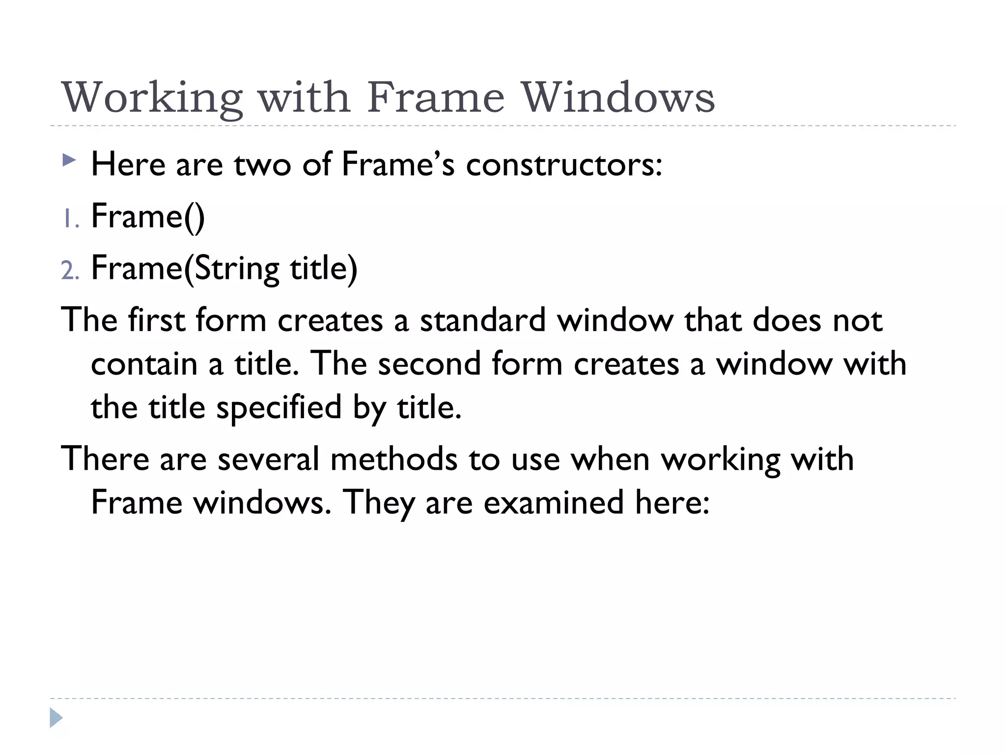 Working with Frame Windows
 Here are two of Frame’s constructors:
1. Frame()
2. Frame(String title)
The first form creates a standard window that does not
contain a title. The second form creates a window with
the title specified by title.
There are several methods to use when working with
Frame windows. They are examined here:
 