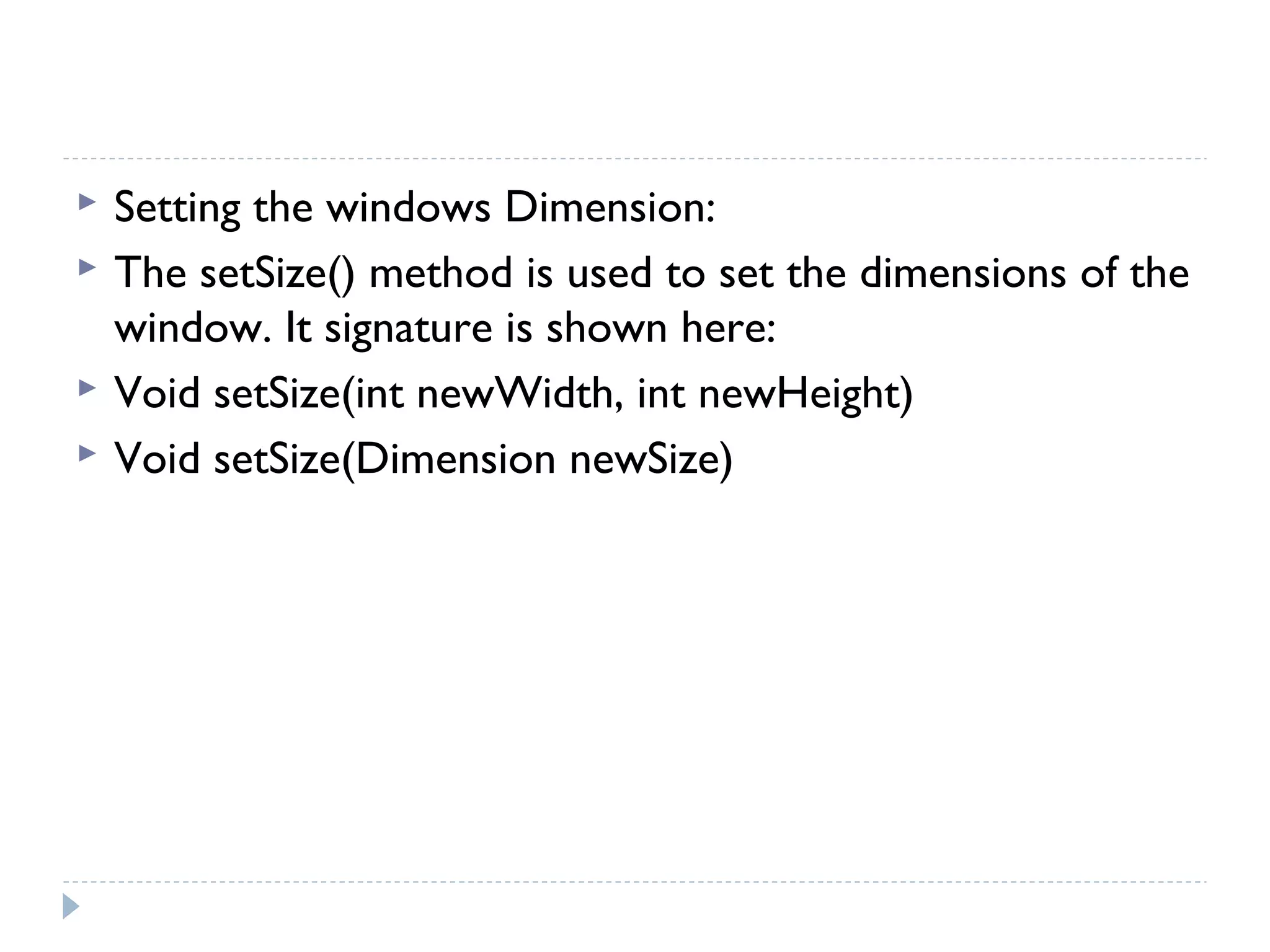  Setting the windows Dimension:
 The setSize() method is used to set the dimensions of the
window. It signature is shown here:
 Void setSize(int newWidth, int newHeight)
 Void setSize(Dimension newSize)
 