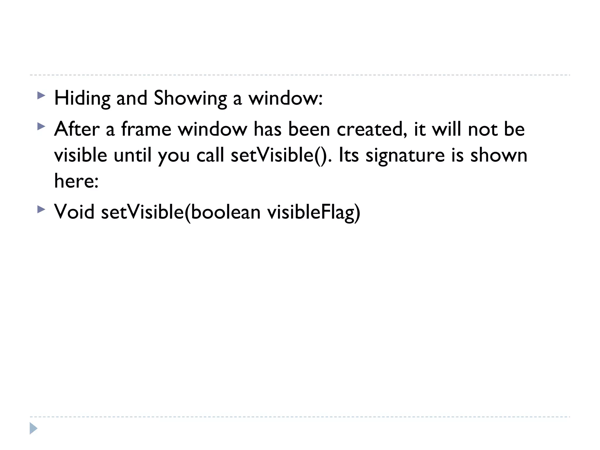  Hiding and Showing a window:
 After a frame window has been created, it will not be
visible until you call setVisible(). Its signature is shown
here:
 Void setVisible(boolean visibleFlag)
 