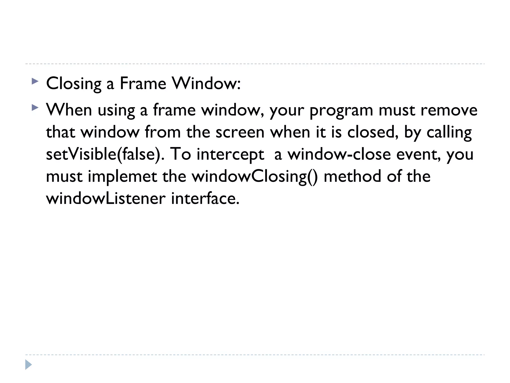  Closing a Frame Window:
 When using a frame window, your program must remove
that window from the screen when it is closed, by calling
setVisible(false). To intercept a window-close event, you
must implemet the windowClosing() method of the
windowListener interface.
 