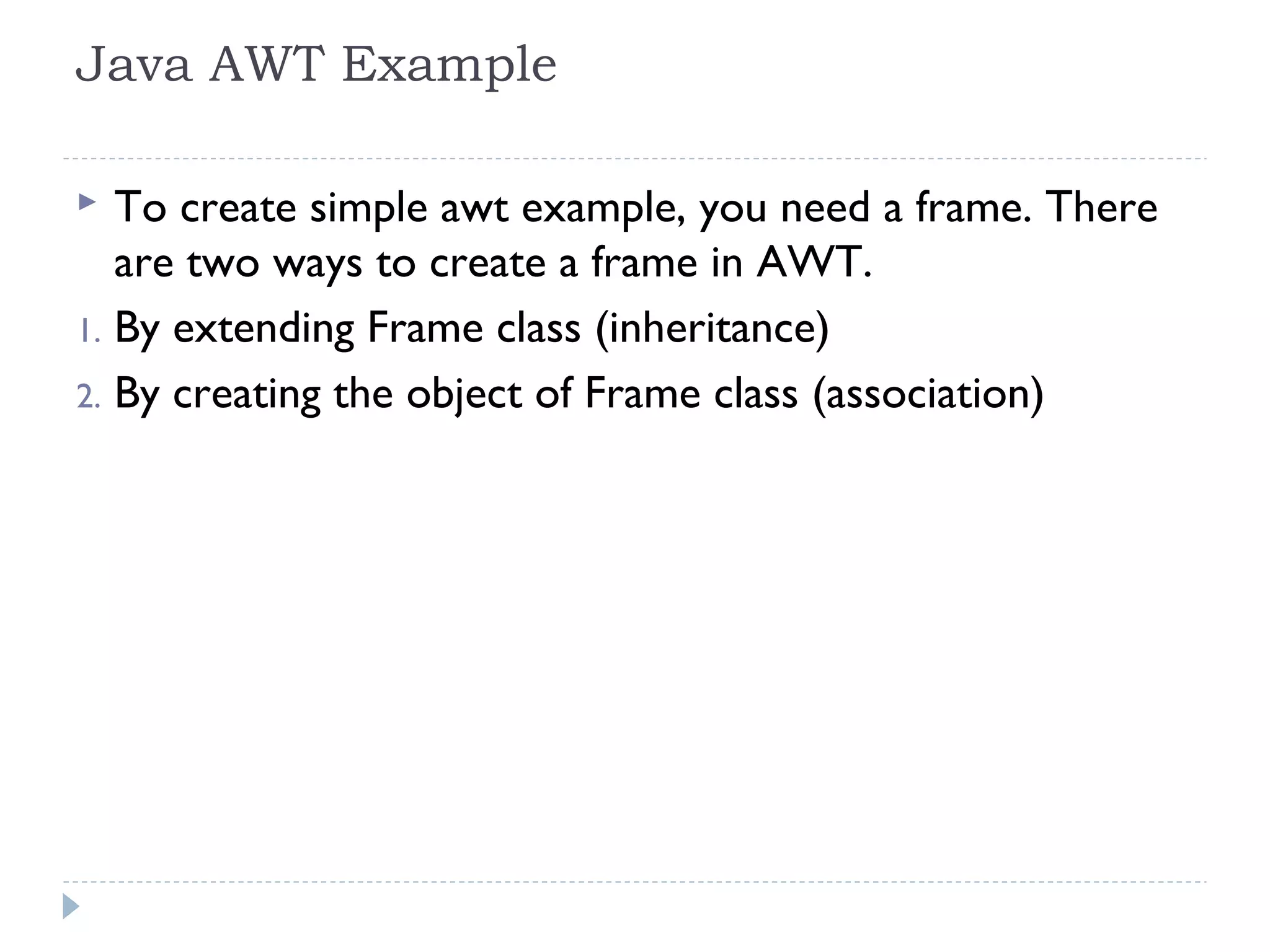 Java AWT Example
 To create simple awt example, you need a frame. There
are two ways to create a frame in AWT.
1. By extending Frame class (inheritance)
2. By creating the object of Frame class (association)
 