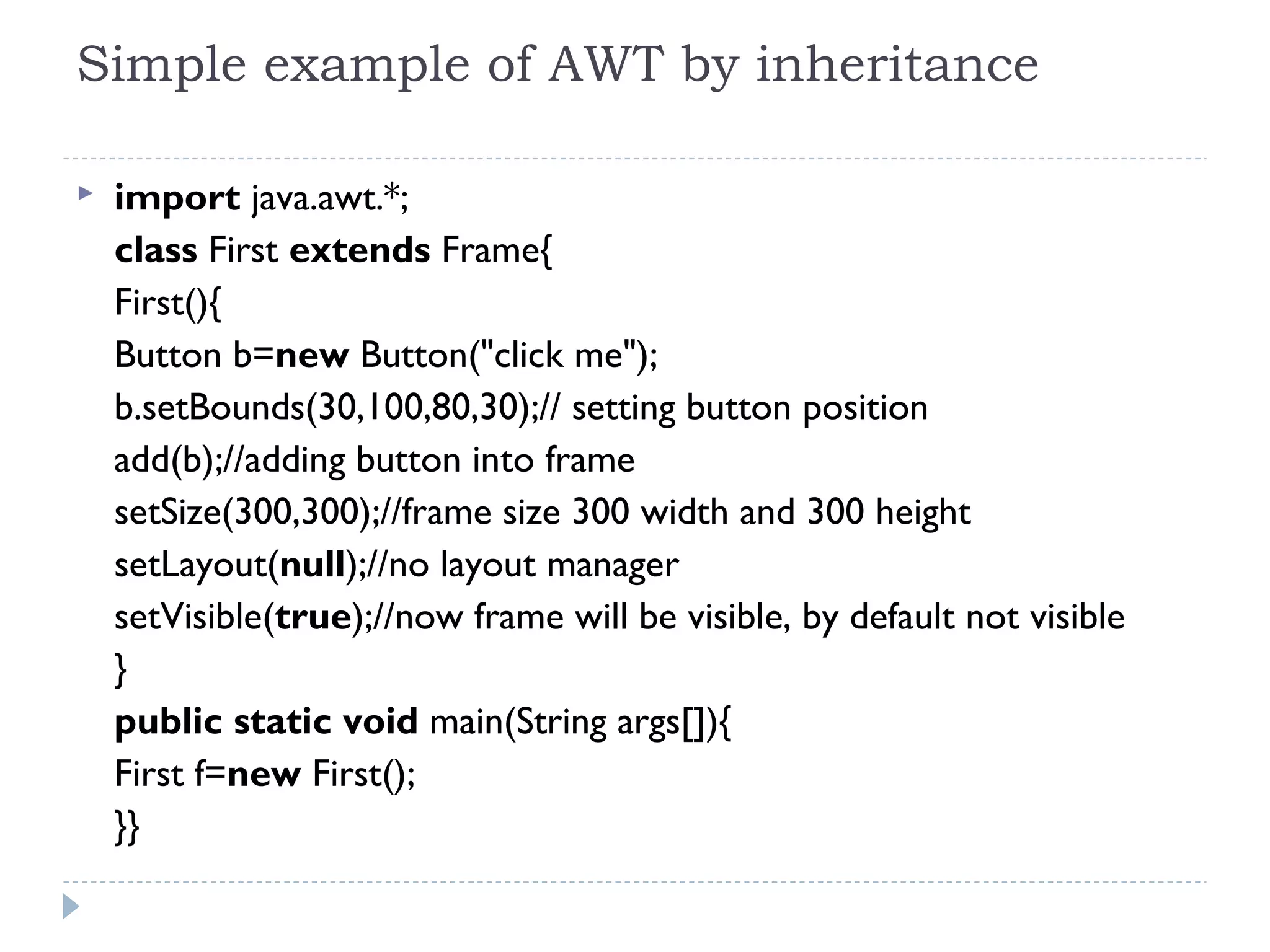 Simple example of AWT by inheritance
 import java.awt.*;  
class First extends Frame{  
First(){  
Button b=new Button("click me");  
b.setBounds(30,100,80,30);// setting button position  
add(b);//adding button into frame  
setSize(300,300);//frame size 300 width and 300 height  
setLayout(null);//no layout manager  
setVisible(true);//now frame will be visible, by default not visible  
}  
public static void main(String args[]){  
First f=new First();  
}}  
 