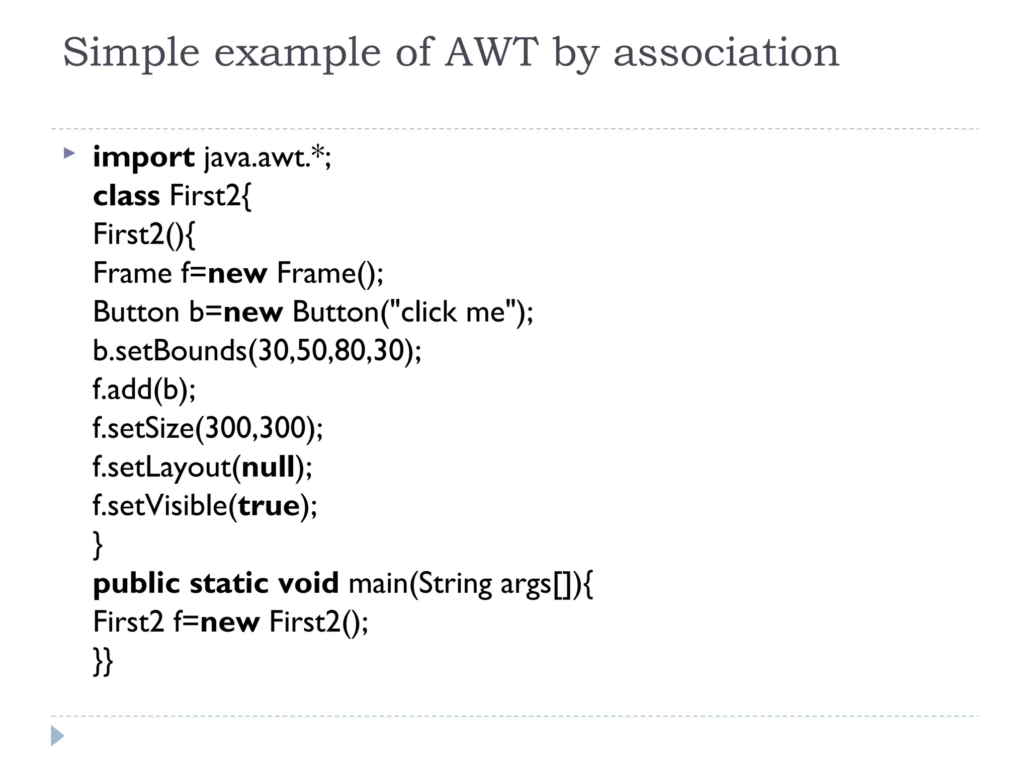 Simple example of AWT by association
 import java.awt.*;  
class First2{  
First2(){  
Frame f=new Frame();    
Button b=new Button("click me");  
b.setBounds(30,50,80,30);    
f.add(b);  
f.setSize(300,300);  
f.setLayout(null);  
f.setVisible(true);  
}  
public static void main(String args[]){  
First2 f=new First2();  
}}  
 