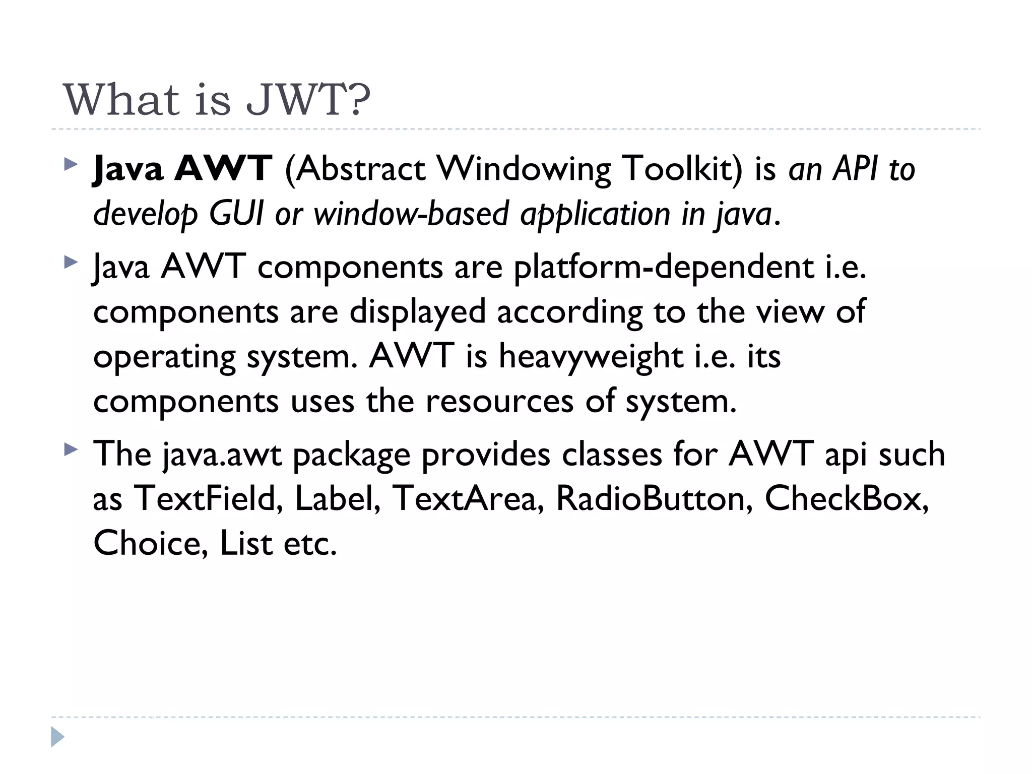 What is JWT?
 Java AWT (Abstract Windowing Toolkit) is an API to
develop GUI or window-based application in java.
 Java AWT components are platform-dependent i.e.
components are displayed according to the view of
operating system. AWT is heavyweight i.e. its
components uses the resources of system.
 The java.awt package provides classes for AWT api such
as TextField, Label, TextArea, RadioButton, CheckBox,
Choice, List etc.
 