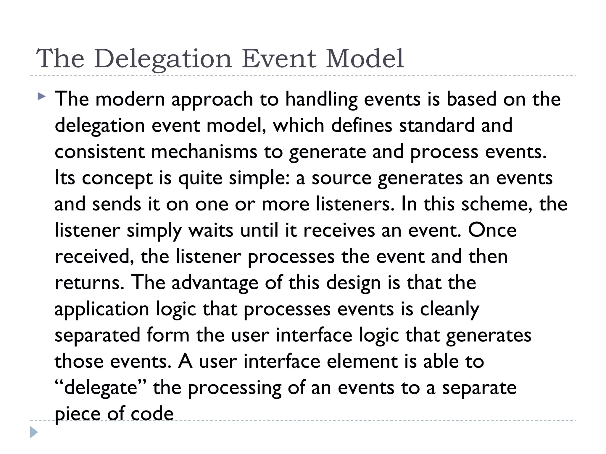 The Delegation Event Model
 The modern approach to handling events is based on the
delegation event model, which defines standard and
consistent mechanisms to generate and process events.
Its concept is quite simple: a source generates an events
and sends it on one or more listeners. In this scheme, the
listener simply waits until it receives an event. Once
received, the listener processes the event and then
returns. The advantage of this design is that the
application logic that processes events is cleanly
separated form the user interface logic that generates
those events. A user interface element is able to
“delegate” the processing of an events to a separate
piece of code
 