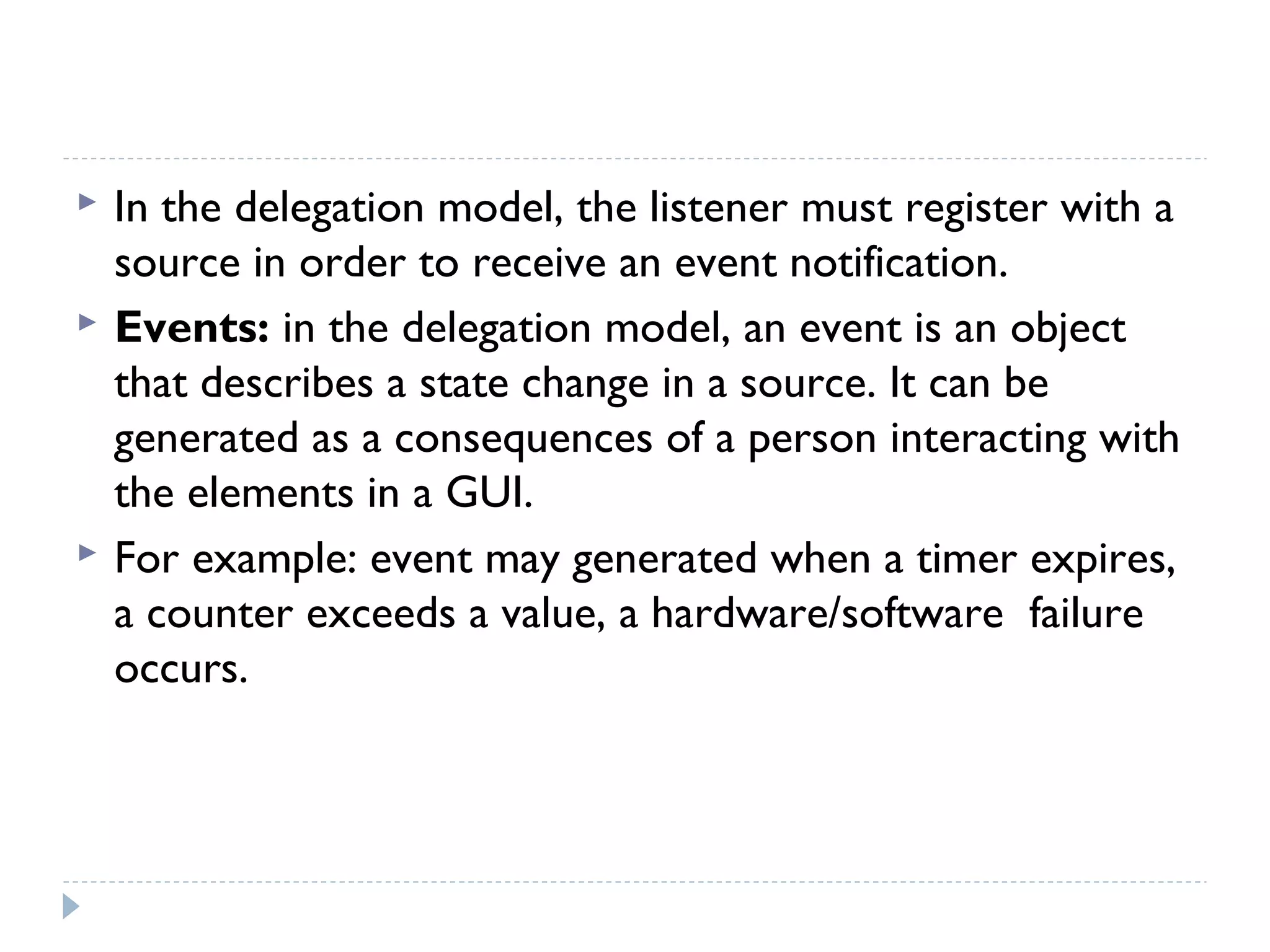  In the delegation model, the listener must register with a
source in order to receive an event notification.
 Events: in the delegation model, an event is an object
that describes a state change in a source. It can be
generated as a consequences of a person interacting with
the elements in a GUI.
 For example: event may generated when a timer expires,
a counter exceeds a value, a hardware/software failure
occurs.
 