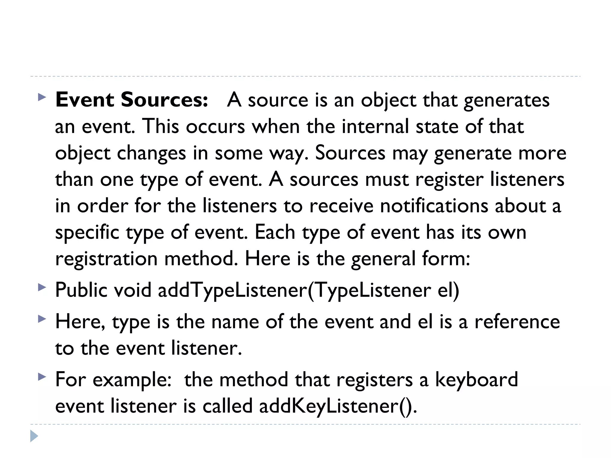  Event Sources: A source is an object that generates
an event. This occurs when the internal state of that
object changes in some way. Sources may generate more
than one type of event. A sources must register listeners
in order for the listeners to receive notifications about a
specific type of event. Each type of event has its own
registration method. Here is the general form:
 Public void addTypeListener(TypeListener el)
 Here, type is the name of the event and el is a reference
to the event listener.
 For example: the method that registers a keyboard
event listener is called addKeyListener().
 
