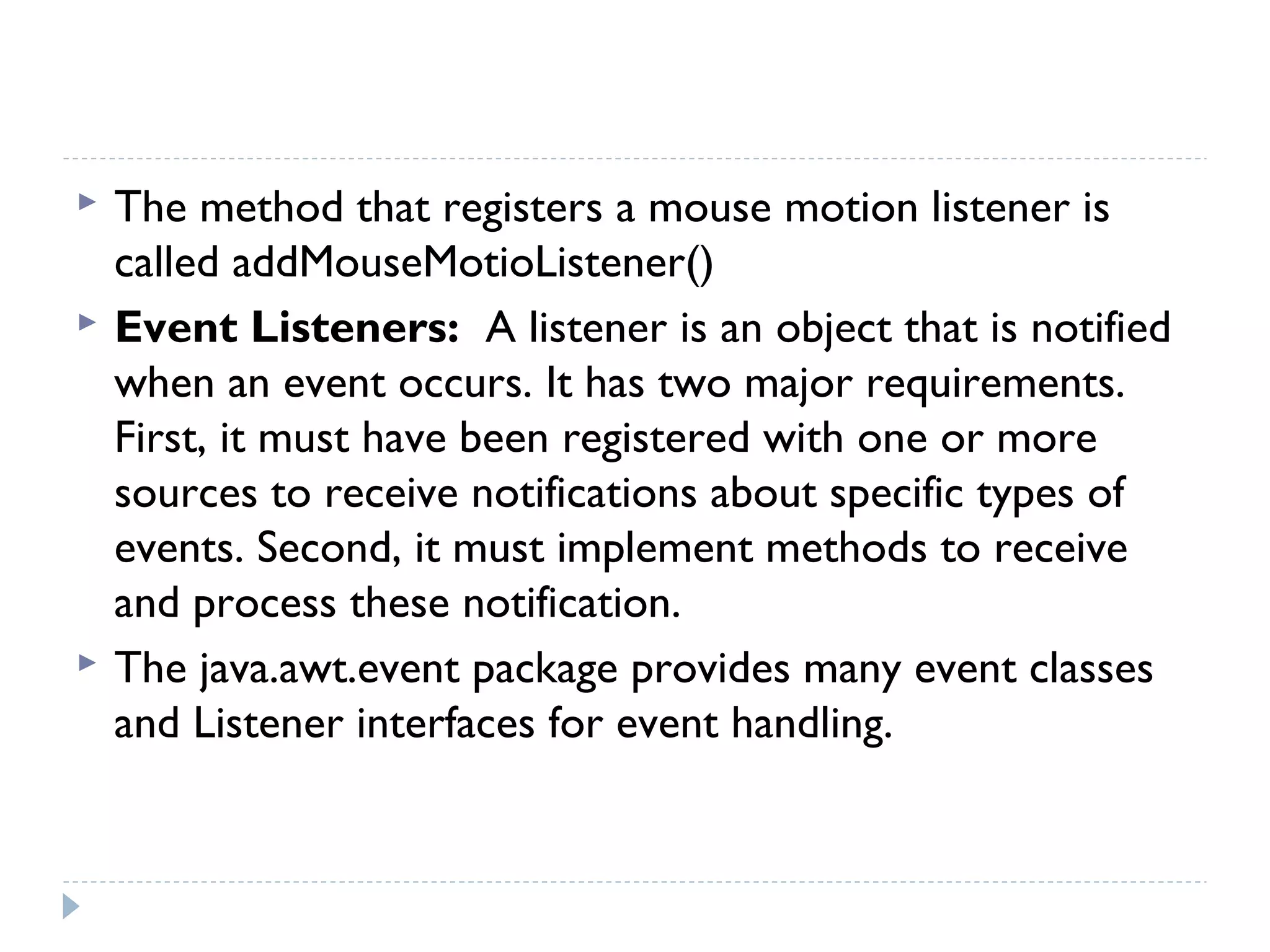  The method that registers a mouse motion listener is
called addMouseMotioListener()
 Event Listeners: A listener is an object that is notified
when an event occurs. It has two major requirements.
First, it must have been registered with one or more
sources to receive notifications about specific types of
events. Second, it must implement methods to receive
and process these notification.
 The java.awt.event package provides many event classes
and Listener interfaces for event handling.
 