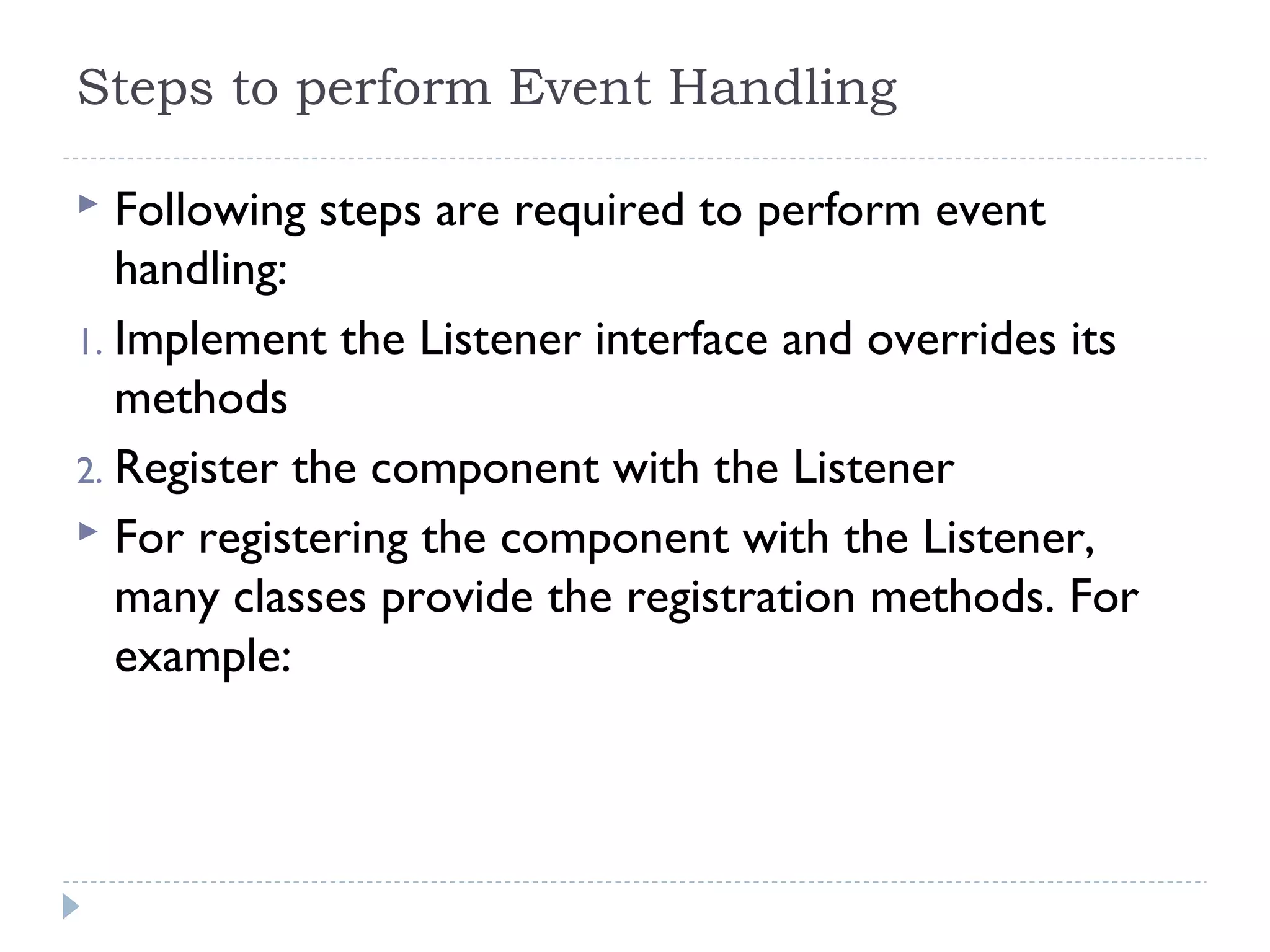 Steps to perform Event Handling
 Following steps are required to perform event
handling:
1. Implement the Listener interface and overrides its
methods
2. Register the component with the Listener
 For registering the component with the Listener,
many classes provide the registration methods. For
example:
 