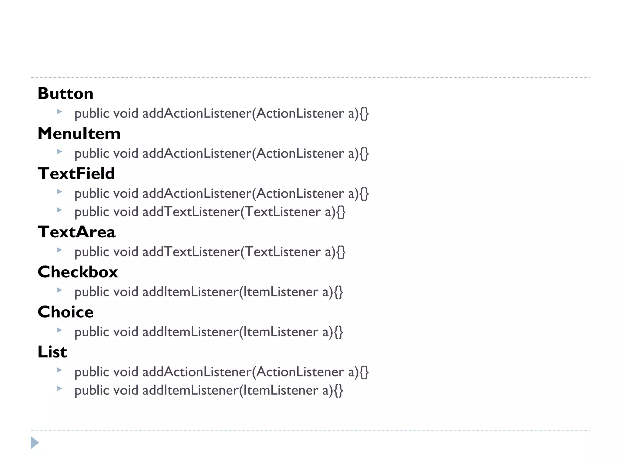 Button
 public void addActionListener(ActionListener a){}
MenuItem
 public void addActionListener(ActionListener a){}
TextField
 public void addActionListener(ActionListener a){}
 public void addTextListener(TextListener a){}
TextArea
 public void addTextListener(TextListener a){}
Checkbox
 public void addItemListener(ItemListener a){}
Choice
 public void addItemListener(ItemListener a){}
List
 public void addActionListener(ActionListener a){}
 public void addItemListener(ItemListener a){}
 
