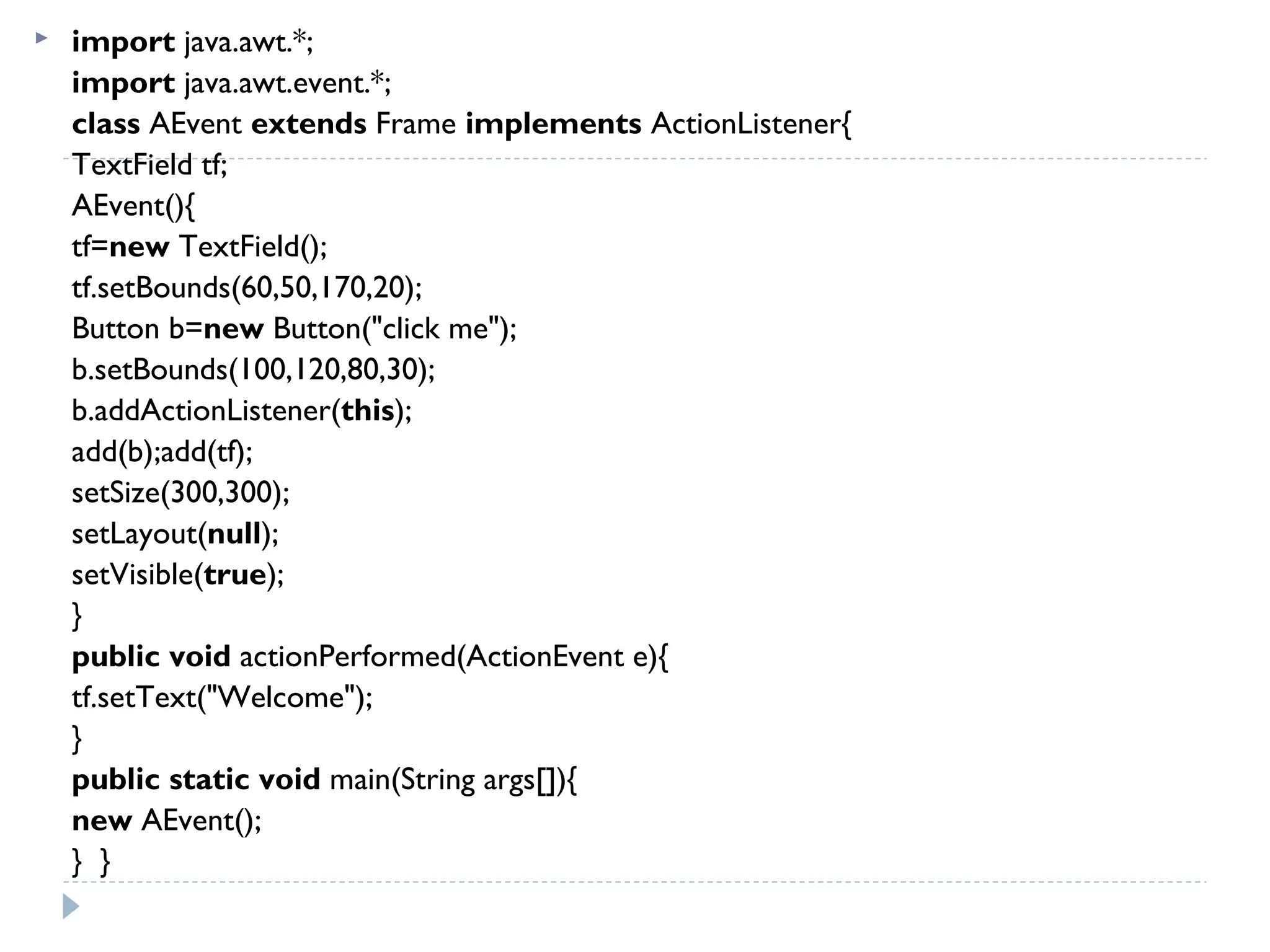  import java.awt.*;  
import java.awt.event.*;    
class AEvent extends Frame implements ActionListener{  
TextField tf;  
AEvent(){  
tf=new TextField();  
tf.setBounds(60,50,170,20);  
Button b=new Button("click me");  
b.setBounds(100,120,80,30);  
b.addActionListener(this);  
add(b);add(tf);  
setSize(300,300);  
setLayout(null);  
setVisible(true);  
}  
public void actionPerformed(ActionEvent e){  
tf.setText("Welcome");  
}  
public static void main(String args[]){  
new AEvent();  
}  }  
 