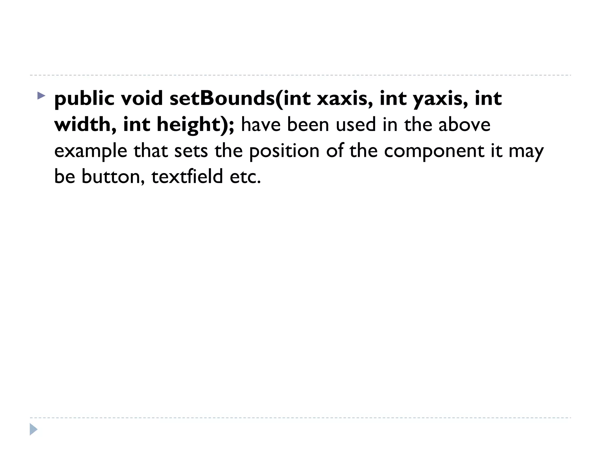  public void setBounds(int xaxis, int yaxis, int
width, int height); have been used in the above
example that sets the position of the component it may
be button, textfield etc.
 