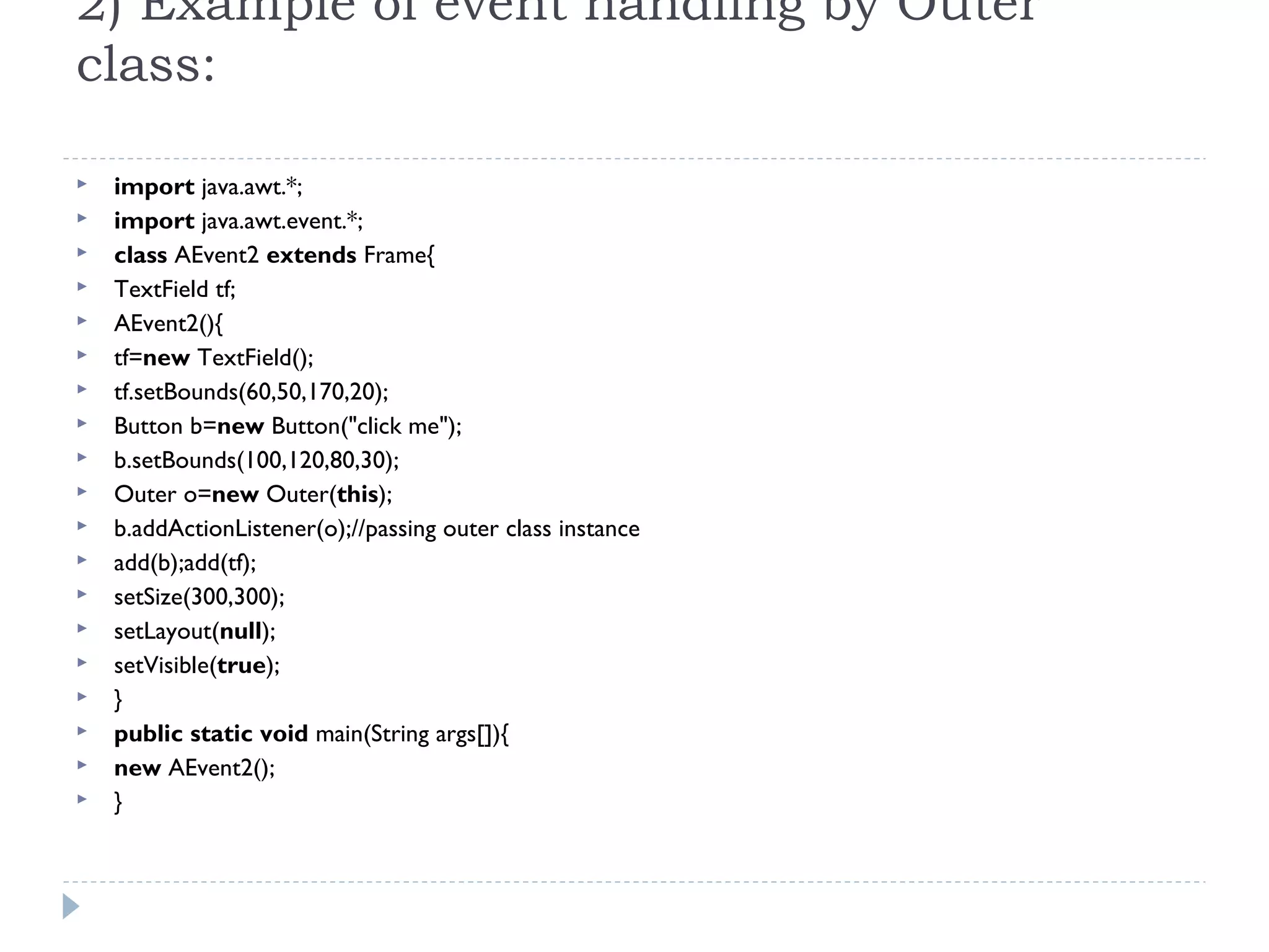 2) Example of event handling by Outer
class:
 import java.awt.*;  
 import java.awt.event.*;  
 class AEvent2 extends Frame{  
 TextField tf;  
 AEvent2(){  
 tf=new TextField();  
 tf.setBounds(60,50,170,20);  
 Button b=new Button("click me");  
 b.setBounds(100,120,80,30);  
 Outer o=new Outer(this);  
 b.addActionListener(o);//passing outer class instance  
 add(b);add(tf);  
 setSize(300,300);  
 setLayout(null);  
 setVisible(true);  
 }  
 public static void main(String args[]){  
 new AEvent2();  
 }  
 