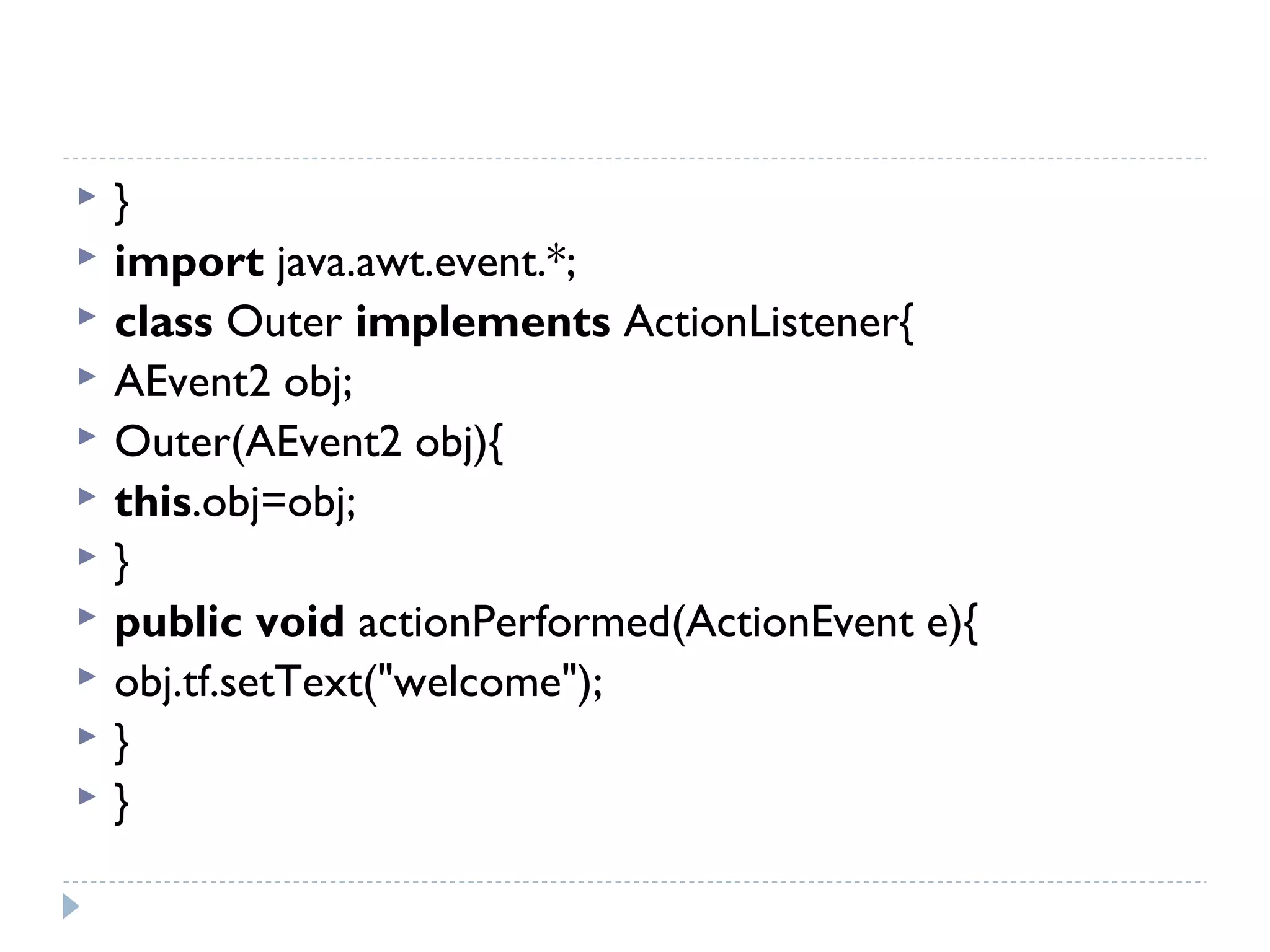  }  
 import java.awt.event.*;  
 class Outer implements ActionListener{  
 AEvent2 obj;  
 Outer(AEvent2 obj){  
 this.obj=obj;  
 }  
 public void actionPerformed(ActionEvent e){  
 obj.tf.setText("welcome");  
 }  
 }  
 
