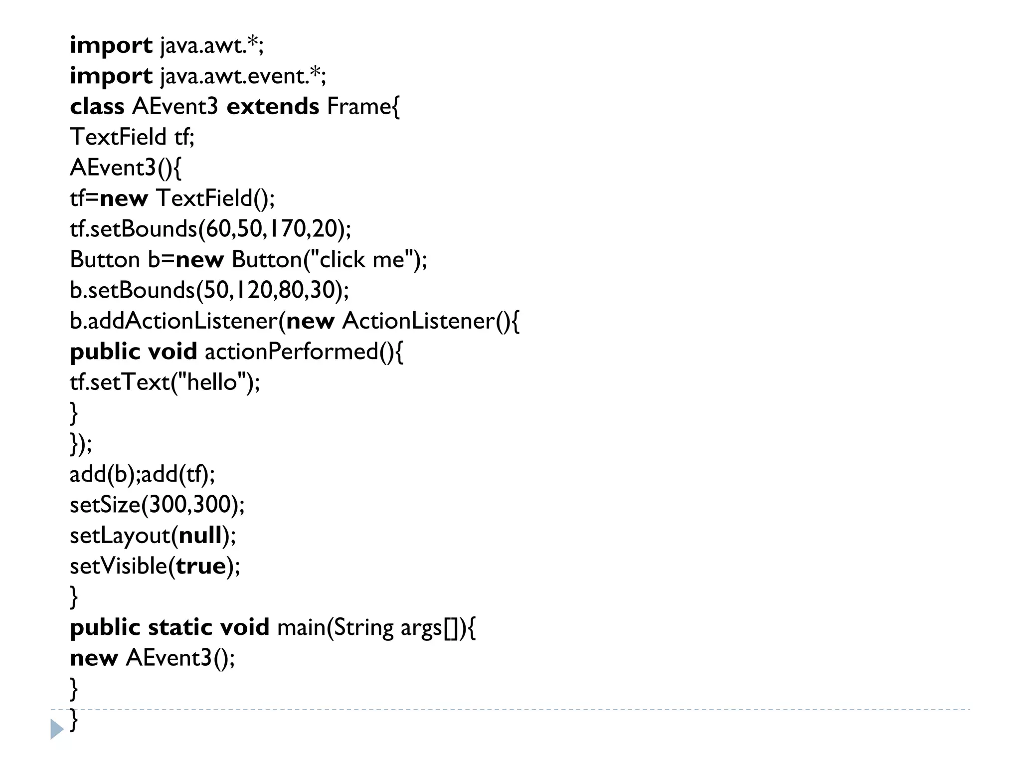 import java.awt.*;  
import java.awt.event.*;  
class AEvent3 extends Frame{  
TextField tf;  
AEvent3(){  
tf=new TextField();  
tf.setBounds(60,50,170,20);  
Button b=new Button("click me");  
b.setBounds(50,120,80,30);  
b.addActionListener(new ActionListener(){  
public void actionPerformed(){  
tf.setText("hello");  
}  
});  
add(b);add(tf);  
setSize(300,300);  
setLayout(null);  
setVisible(true);  
}  
public static void main(String args[]){  
new AEvent3();  
}  
}  
 