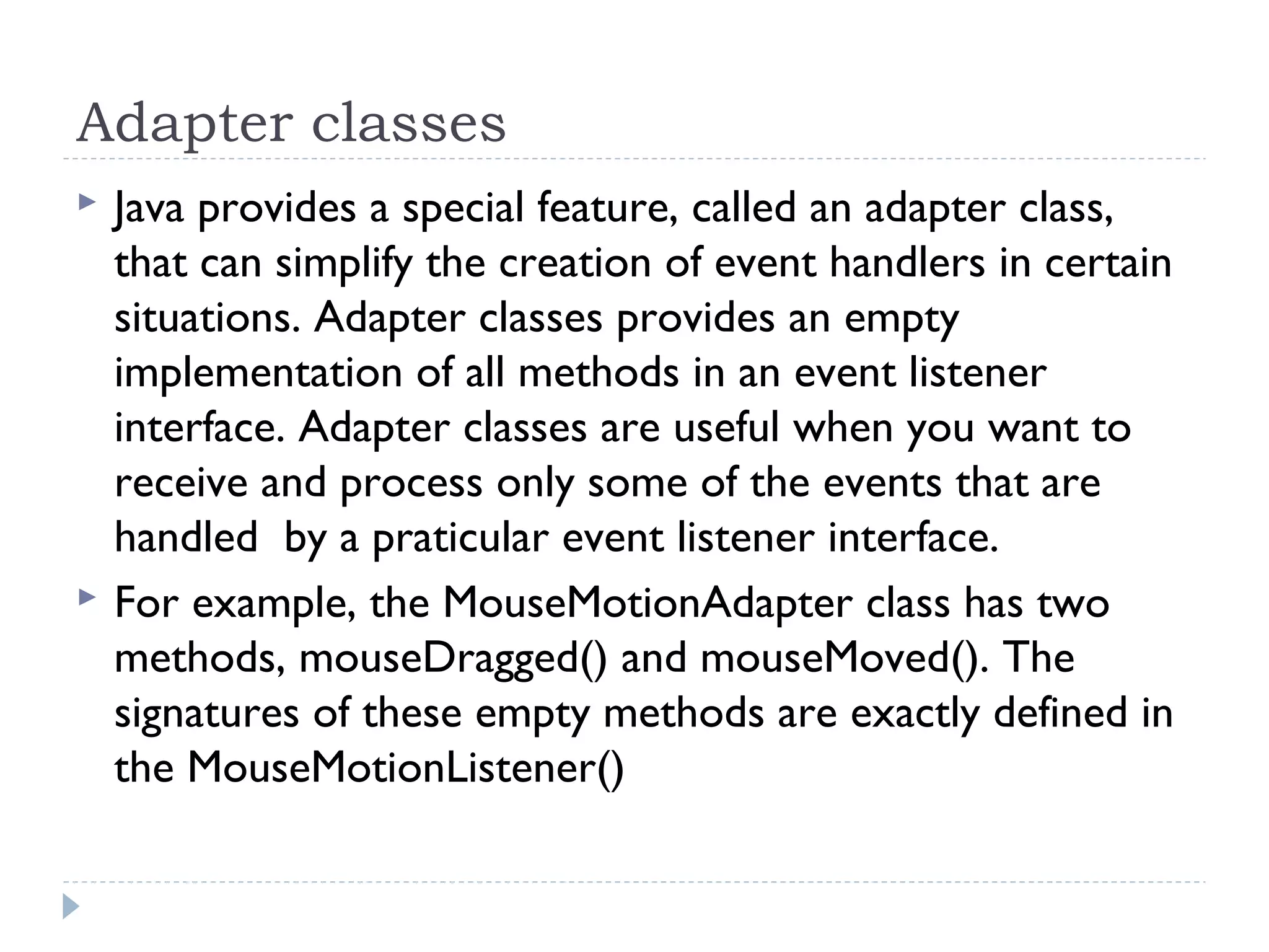 Adapter classes
 Java provides a special feature, called an adapter class,
that can simplify the creation of event handlers in certain
situations. Adapter classes provides an empty
implementation of all methods in an event listener
interface. Adapter classes are useful when you want to
receive and process only some of the events that are
handled by a praticular event listener interface.
 For example, the MouseMotionAdapter class has two
methods, mouseDragged() and mouseMoved(). The
signatures of these empty methods are exactly defined in
the MouseMotionListener()
 
