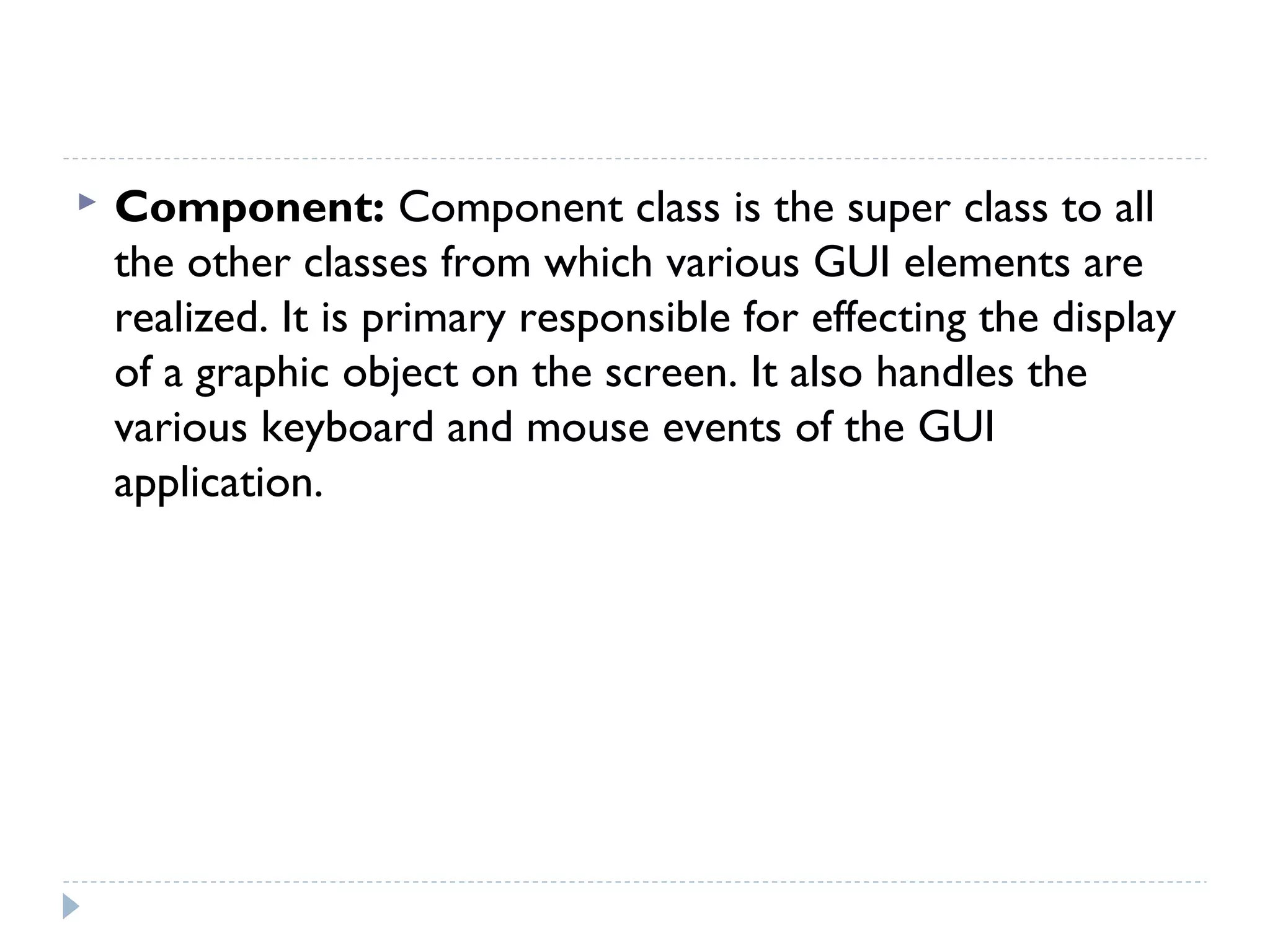  Component: Component class is the super class to all
the other classes from which various GUI elements are
realized. It is primary responsible for effecting the display
of a graphic object on the screen. It also handles the
various keyboard and mouse events of the GUI
application.
 