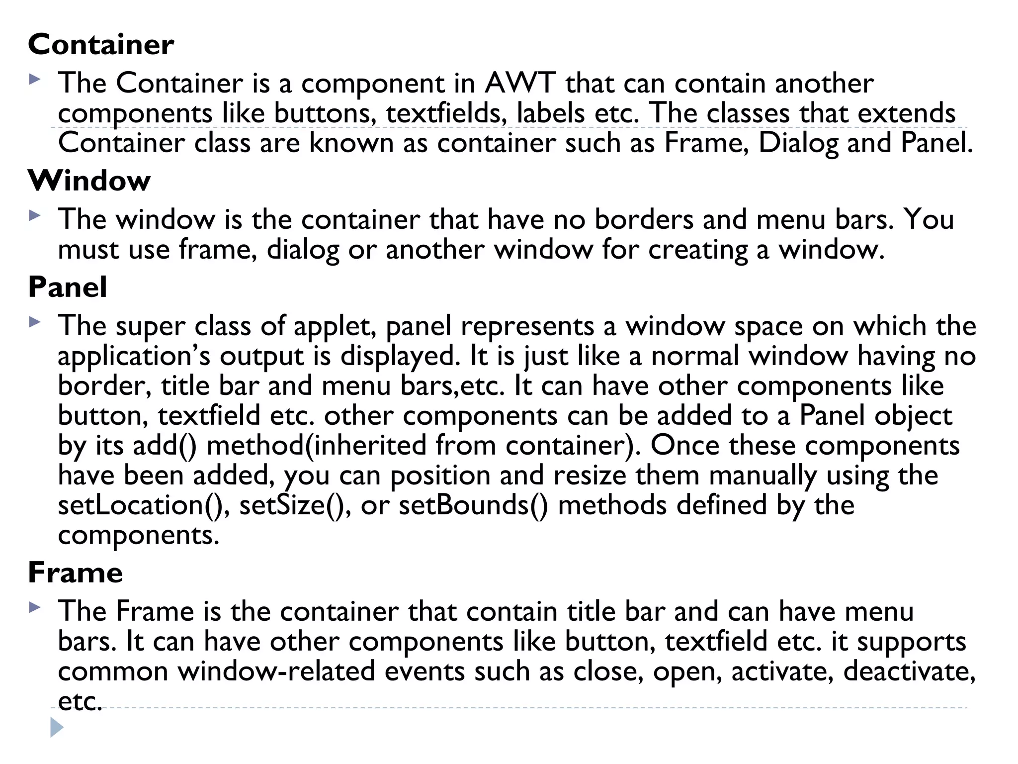 Container
 The Container is a component in AWT that can contain another
components like buttons, textfields, labels etc. The classes that extends
Container class are known as container such as Frame, Dialog and Panel.
Window
 The window is the container that have no borders and menu bars. You
must use frame, dialog or another window for creating a window.
Panel
 The super class of applet, panel represents a window space on which the
application’s output is displayed. It is just like a normal window having no
border, title bar and menu bars,etc. It can have other components like
button, textfield etc. other components can be added to a Panel object
by its add() method(inherited from container). Once these components
have been added, you can position and resize them manually using the
setLocation(), setSize(), or setBounds() methods defined by the
components.
Frame
 The Frame is the container that contain title bar and can have menu
bars. It can have other components like button, textfield etc. it supports
common window-related events such as close, open, activate, deactivate,
etc.
 