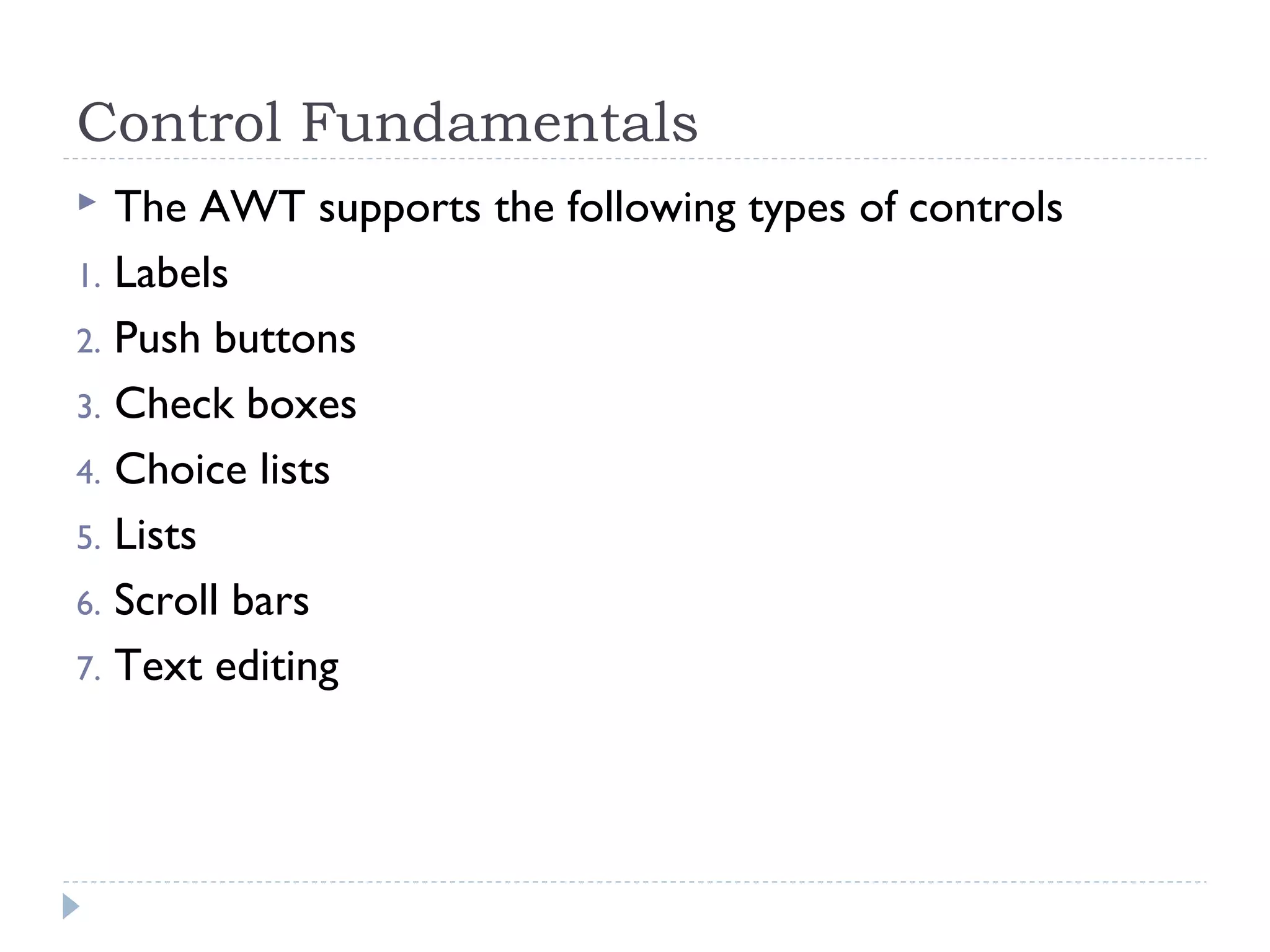 Control Fundamentals
 The AWT supports the following types of controls
1. Labels
2. Push buttons
3. Check boxes
4. Choice lists
5. Lists
6. Scroll bars
7. Text editing
 
