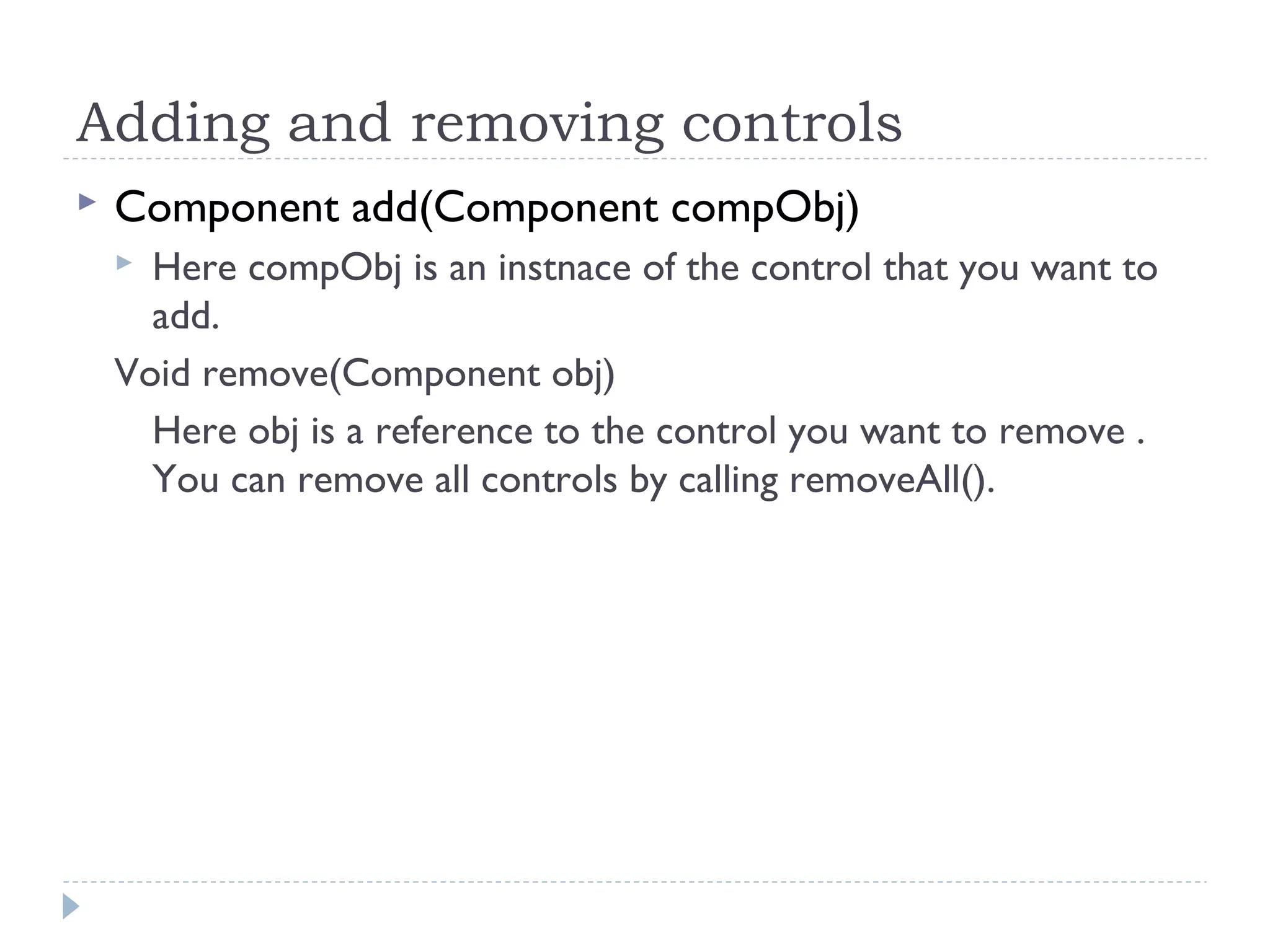 Adding and removing controls
 Component add(Component compObj)
 Here compObj is an instnace of the control that you want to
add.
Void remove(Component obj)
Here obj is a reference to the control you want to remove .
You can remove all controls by calling removeAll().
 