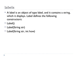 labels
 A label is an object of type label, and it contains a string,
which it displays. Label defines the following
constructors:
 Label()
 Label(String str)
 Label(String str, int how)
 