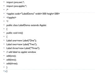  import java.awt.*;
 import java.applet.*;
 /*
 <applet code="LabelDemo" width=300 height=200>
 </applet>
 */
 public class LabelDemo extends Applet
 {
 public void init()
 {
 Label one=new Label("One");
 Label two=new Label("Two");
 Label three=new Label("Three");
 // add label to applet window
 add(one);
 add(two);
 add(three);
 }
 }
 