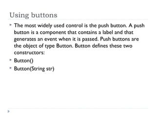 Using buttons
 The most widely used control is the push button. A push
button is a component that contains a label and that
generates an event when it is passed. Push buttons are
the object of type Button. Button defines these two
constructors:
 Button()
 Button(String str)
 