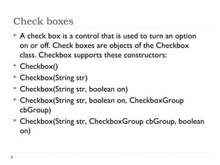 Check boxes
 A check box is a control that is used to turn an option
on or off. Check boxes are objects of the Checkbox
class. Checkbox supports these constructors:
 Checkbox()
 Checkbox(String str)
 Checkbox(String str, boolean on)
 Checkbox(String str, boolean on, CheckboxGroup
cbGroup)
 Checkbox(String str, CheckboxGroup cbGroup, boolean
on)
 