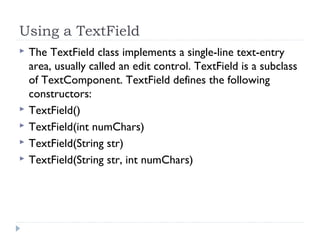 Using a TextField
 The TextField class implements a single-line text-entry
area, usually called an edit control. TextField is a subclass
of TextComponent. TextField defines the following
constructors:
 TextField()
 TextField(int numChars)
 TextField(String str)
 TextField(String str, int numChars)
 