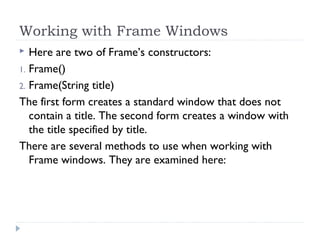 Working with Frame Windows
 Here are two of Frame’s constructors:
1. Frame()
2. Frame(String title)
The first form creates a standard window that does not
contain a title. The second form creates a window with
the title specified by title.
There are several methods to use when working with
Frame windows. They are examined here:
 