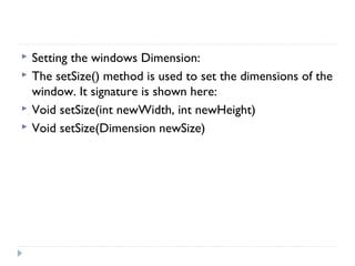  Setting the windows Dimension:
 The setSize() method is used to set the dimensions of the
window. It signature is shown here:
 Void setSize(int newWidth, int newHeight)
 Void setSize(Dimension newSize)
 