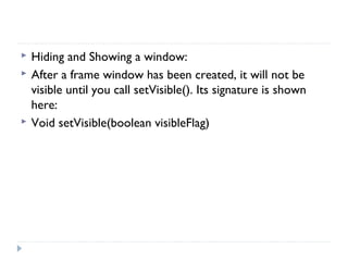  Hiding and Showing a window:
 After a frame window has been created, it will not be
visible until you call setVisible(). Its signature is shown
here:
 Void setVisible(boolean visibleFlag)
 