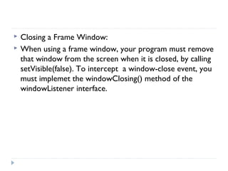  Closing a Frame Window:
 When using a frame window, your program must remove
that window from the screen when it is closed, by calling
setVisible(false). To intercept a window-close event, you
must implemet the windowClosing() method of the
windowListener interface.
 