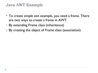 Java AWT Example
 To create simple awt example, you need a frame. There
are two ways to create a frame in AWT.
1. By extending Frame class (inheritance)
2. By creating the object of Frame class (association)
 