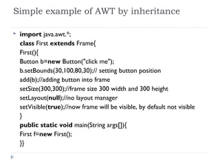 Simple example of AWT by inheritance
 import java.awt.*;  
class First extends Frame{  
First(){  
Button b=new Button("click me");  
b.setBounds(30,100,80,30);// setting button position  
add(b);//adding button into frame  
setSize(300,300);//frame size 300 width and 300 height  
setLayout(null);//no layout manager  
setVisible(true);//now frame will be visible, by default not visible  
}  
public static void main(String args[]){  
First f=new First();  
}}  
 