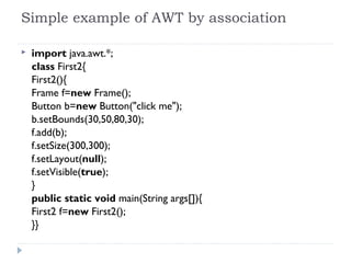 Simple example of AWT by association
 import java.awt.*;  
class First2{  
First2(){  
Frame f=new Frame();    
Button b=new Button("click me");  
b.setBounds(30,50,80,30);    
f.add(b);  
f.setSize(300,300);  
f.setLayout(null);  
f.setVisible(true);  
}  
public static void main(String args[]){  
First2 f=new First2();  
}}  
 