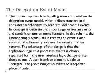 The Delegation Event Model
 The modern approach to handling events is based on the
delegation event model, which defines standard and
consistent mechanisms to generate and process events.
Its concept is quite simple: a source generates an events
and sends it on one or more listeners. In this scheme, the
listener simply waits until it receives an event. Once
received, the listener processes the event and then
returns. The advantage of this design is that the
application logic that processes events is cleanly
separated form the user interface logic that generates
those events. A user interface element is able to
“delegate” the processing of an events to a separate
piece of code
 