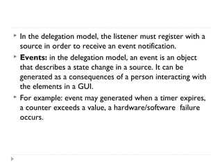  In the delegation model, the listener must register with a
source in order to receive an event notification.
 Events: in the delegation model, an event is an object
that describes a state change in a source. It can be
generated as a consequences of a person interacting with
the elements in a GUI.
 For example: event may generated when a timer expires,
a counter exceeds a value, a hardware/software failure
occurs.
 