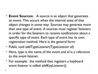  Event Sources: A source is an object that generates
an event. This occurs when the internal state of that
object changes in some way. Sources may generate more
than one type of event. A sources must register listeners
in order for the listeners to receive notifications about a
specific type of event. Each type of event has its own
registration method. Here is the general form:
 Public void addTypeListener(TypeListener el)
 Here, type is the name of the event and el is a reference
to the event listener.
 For example: the method that registers a keyboard
event listener is called addKeyListener().
 