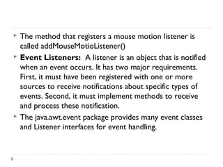  The method that registers a mouse motion listener is
called addMouseMotioListener()
 Event Listeners: A listener is an object that is notified
when an event occurs. It has two major requirements.
First, it must have been registered with one or more
sources to receive notifications about specific types of
events. Second, it must implement methods to receive
and process these notification.
 The java.awt.event package provides many event classes
and Listener interfaces for event handling.
 