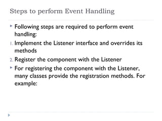 Steps to perform Event Handling
 Following steps are required to perform event
handling:
1. Implement the Listener interface and overrides its
methods
2. Register the component with the Listener
 For registering the component with the Listener,
many classes provide the registration methods. For
example:
 