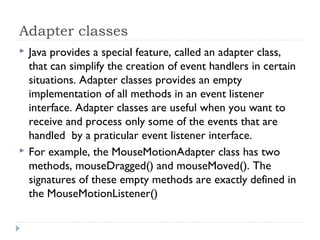 Adapter classes
 Java provides a special feature, called an adapter class,
that can simplify the creation of event handlers in certain
situations. Adapter classes provides an empty
implementation of all methods in an event listener
interface. Adapter classes are useful when you want to
receive and process only some of the events that are
handled by a praticular event listener interface.
 For example, the MouseMotionAdapter class has two
methods, mouseDragged() and mouseMoved(). The
signatures of these empty methods are exactly defined in
the MouseMotionListener()
 