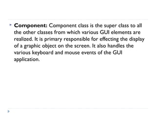  Component: Component class is the super class to all
the other classes from which various GUI elements are
realized. It is primary responsible for effecting the display
of a graphic object on the screen. It also handles the
various keyboard and mouse events of the GUI
application.
 