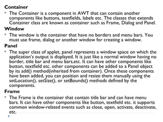 Container
 The Container is a component in AWT that can contain another
components like buttons, textfields, labels etc. The classes that extends
Container class are known as container such as Frame, Dialog and Panel.
Window
 The window is the container that have no borders and menu bars. You
must use frame, dialog or another window for creating a window.
Panel
 The super class of applet, panel represents a window space on which the
application’s output is displayed. It is just like a normal window having no
border, title bar and menu bars,etc. It can have other components like
button, textfield etc. other components can be added to a Panel object
by its add() method(inherited from container). Once these components
have been added, you can position and resize them manually using the
setLocation(), setSize(), or setBounds() methods defined by the
components.
Frame
 The Frame is the container that contain title bar and can have menu
bars. It can have other components like button, textfield etc. it supports
common window-related events such as close, open, activate, deactivate,
etc.
 